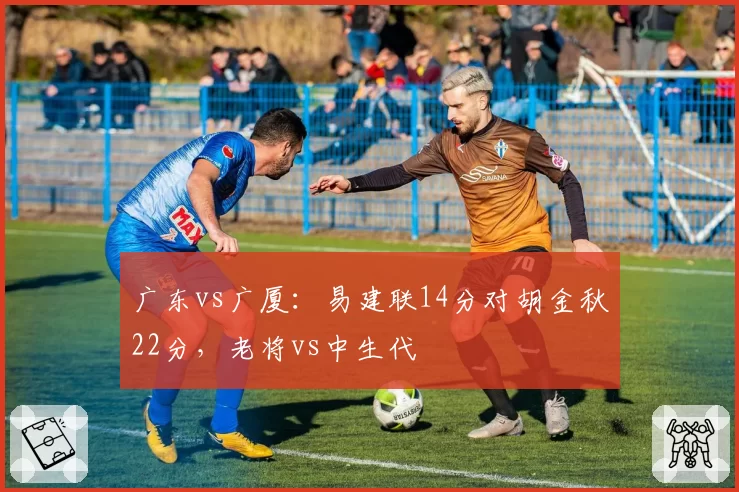 广东vs广厦：易建联14分对胡金秋22分，老将vs中生代